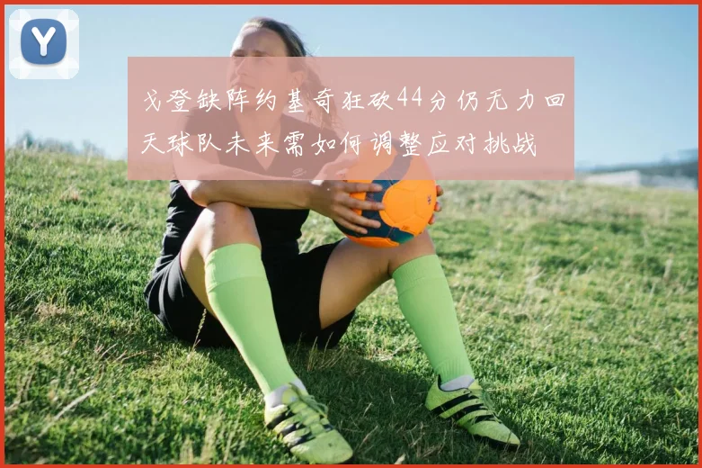 戈登缺阵约基奇狂砍44分仍无力回天球队未来需如何调整应对挑战
