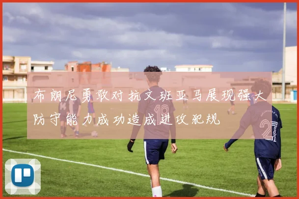 布朗尼勇敢对抗文班亚马展现强大防守能力成功造成进攻犯规