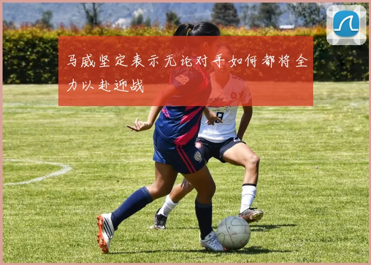 马威坚定表示无论对手如何都将全力以赴迎战
