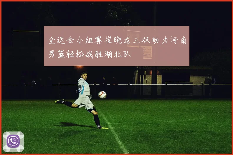 全运会小组赛崔晓龙三双助力河南男篮轻松战胜湖北队