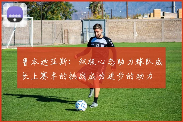 鲁本迪亚斯：积极心态助力球队成长上赛季的挑战成为进步的动力