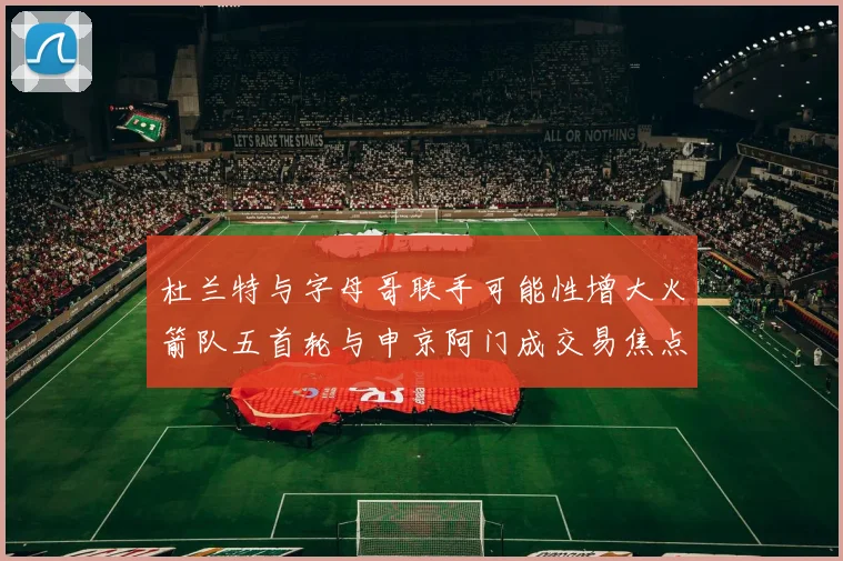 杜兰特与字母哥联手可能性增大火箭队五首轮与申京阿门成交易焦点