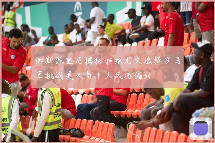 加斯佩里尼揭秘拒绝尤文选择罗马因挑战更大与个人风格偏好