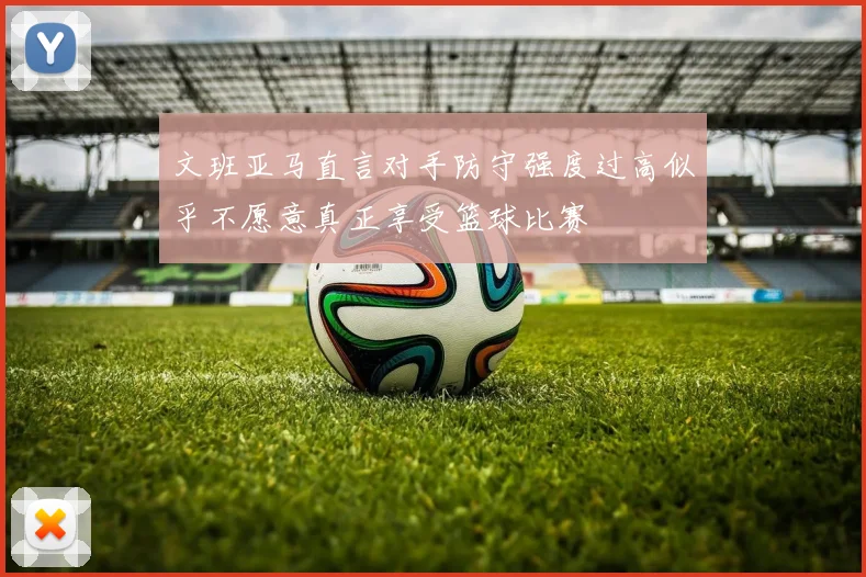 文班亚马直言对手防守强度过高似乎不愿意真正享受篮球比赛
