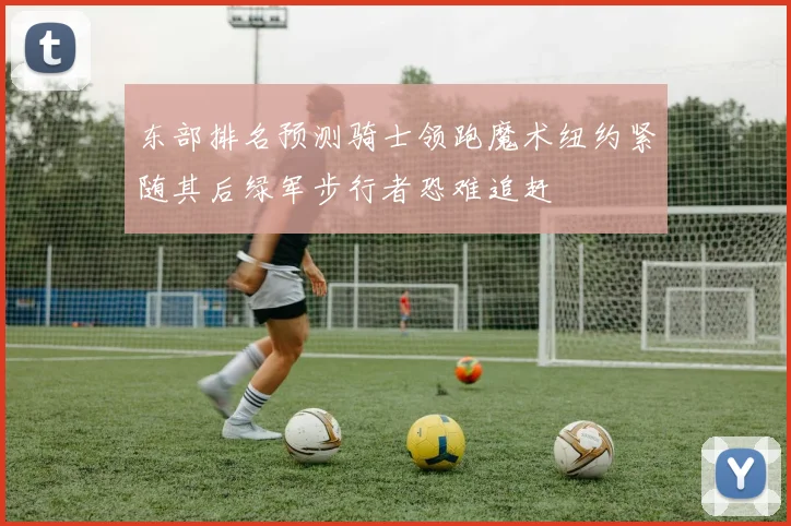东部排名预测骑士领跑魔术纽约紧随其后绿军步行者恐难追赶