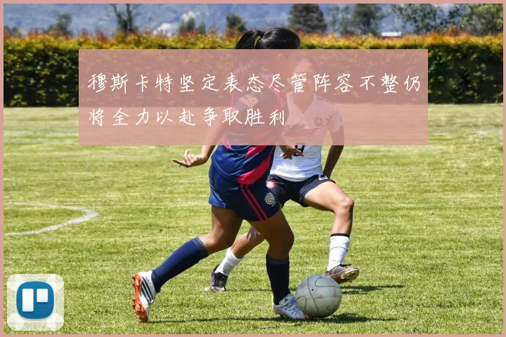 穆斯卡特坚定表态尽管阵容不整仍将全力以赴争取胜利