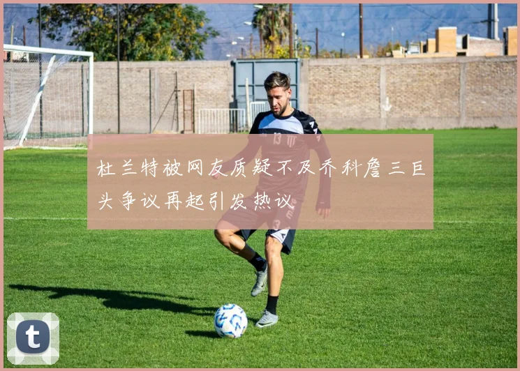 杜兰特被网友质疑不及乔科詹三巨头争议再起引发热议
