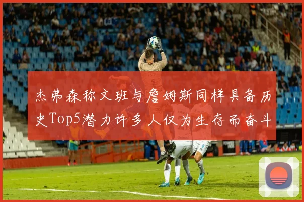 杰弗森称文班与詹姆斯同样具备历史Top5潜力许多人仅为生存而奋斗