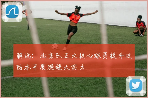 解说：北京队五大核心球员提升攻防水平展现强大实力