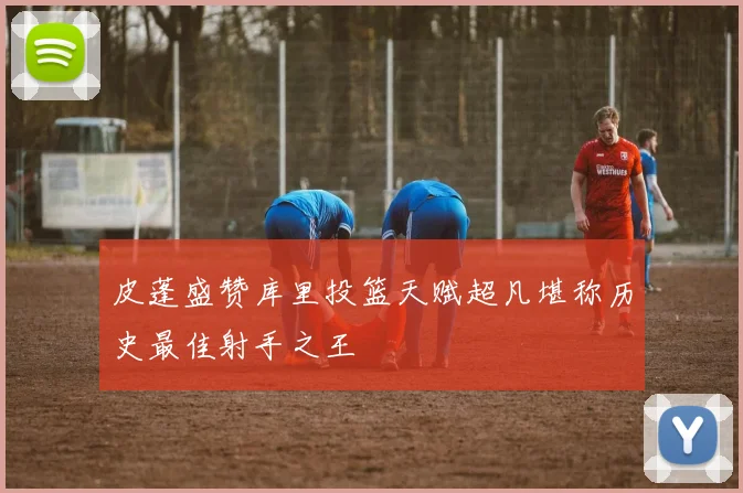 皮蓬盛赞库里投篮天赋超凡堪称历史最佳射手之王
