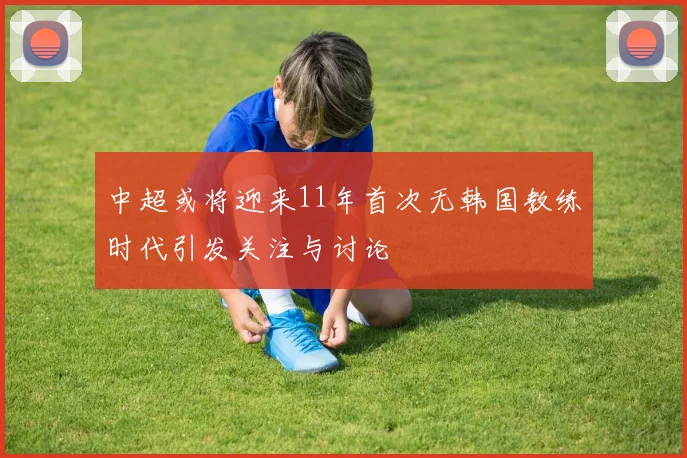 中超或将迎来11年首次无韩国教练时代引发关注与讨论