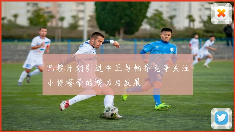 巴黎计划引进中卫与帕乔竞争关注小将塔蒂的潜力与发展