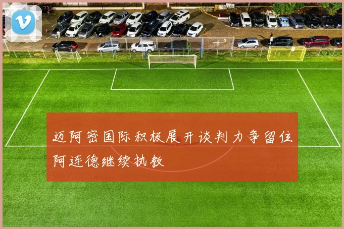 迈阿密国际积极展开谈判力争留住阿连德继续执教