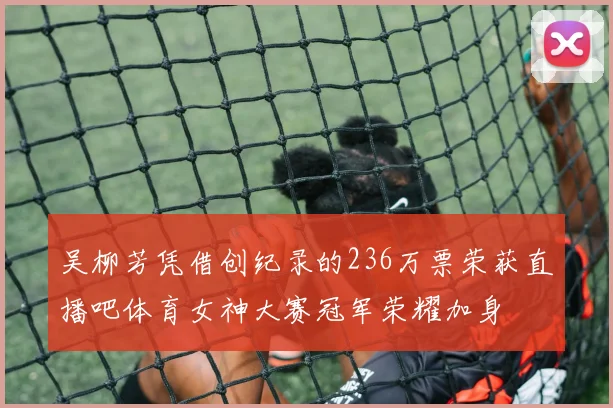 吴柳芳凭借创纪录的236万票荣获直播吧体育女神大赛冠军荣耀加身