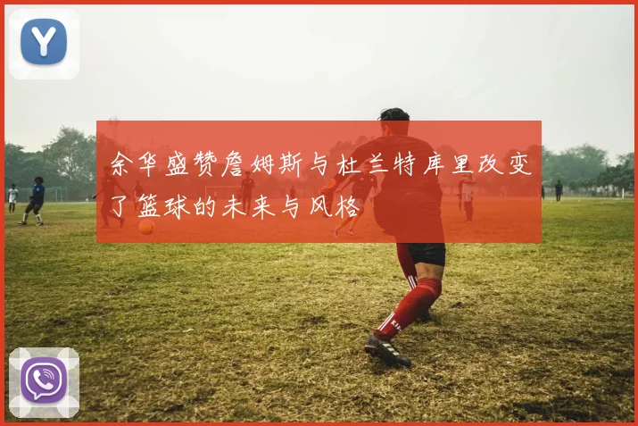 余华盛赞詹姆斯与杜兰特库里改变了篮球的未来与风格