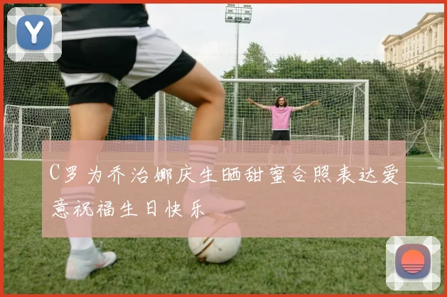 C罗为乔治娜庆生晒甜蜜合照表达爱意祝福生日快乐