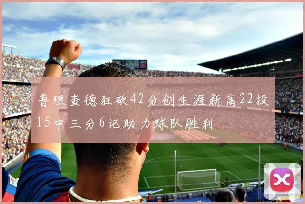 普理查德狂砍42分创生涯新高22投15中三分6记助力球队胜利