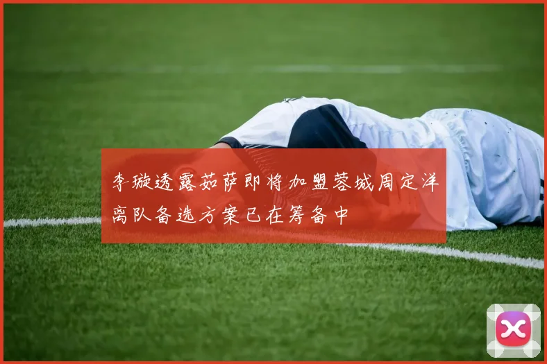 李璇透露茹萨即将加盟蓉城周定洋离队备选方案已在筹备中
