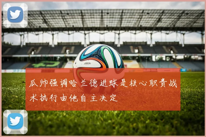 瓜帅强调哈兰德进球是核心职责战术执行由他自主决定