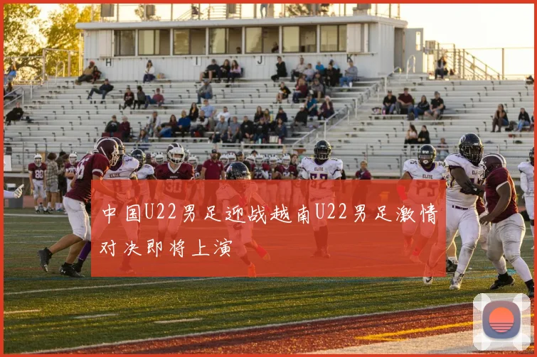 中国U22男足迎战越南U22男足激情对决即将上演