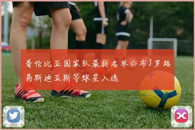 哥伦比亚国家队最新名单公布J罗路易斯迪亚斯等球星入选
