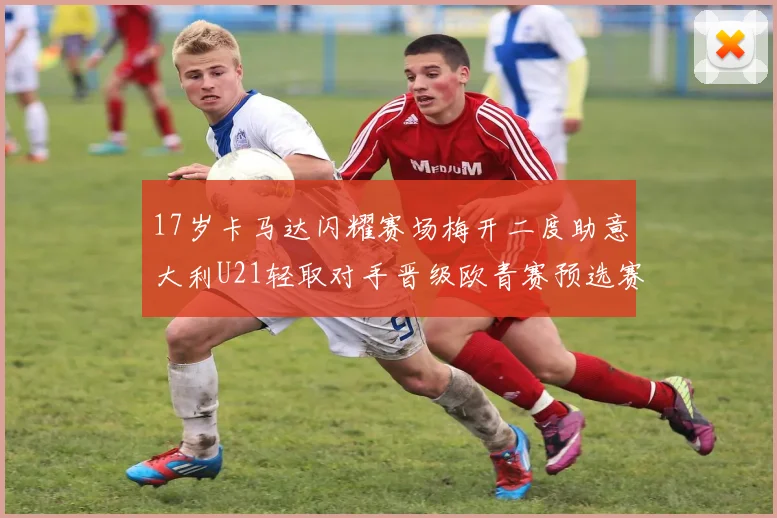 17岁卡马达闪耀赛场梅开二度助意大利U21轻取对手晋级欧青赛预选赛