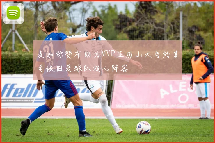 麦迪称赞布朗为MVP亚历山大与约基奇依旧是球队核心阵容