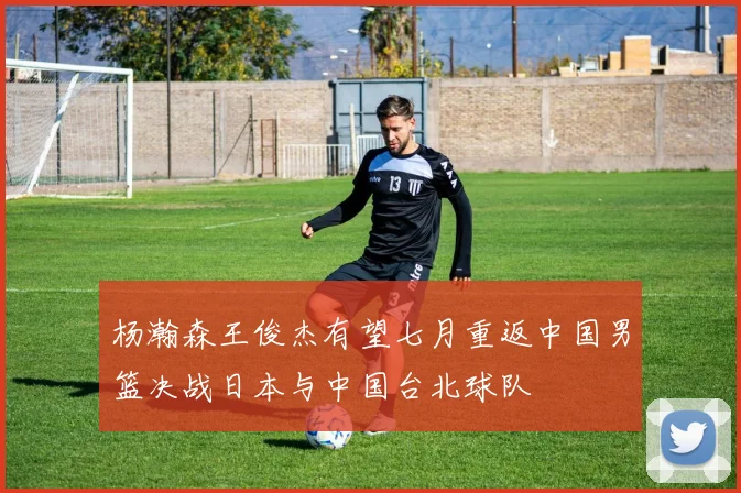 杨瀚森王俊杰有望七月重返中国男篮决战日本与中国台北球队