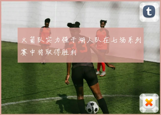 火箭队实力强于湖人队在七场系列赛中将取得胜利