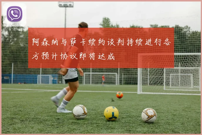 阿森纳与萨卡续约谈判持续进行各方预计协议即将达成