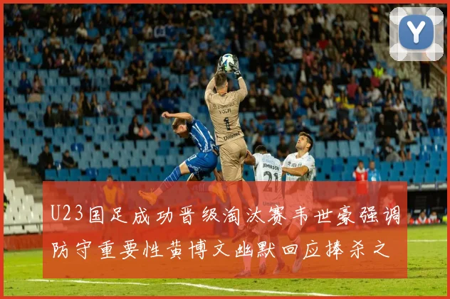 U23国足成功晋级淘汰赛韦世豪强调防守重要性黄博文幽默回应捧杀之说