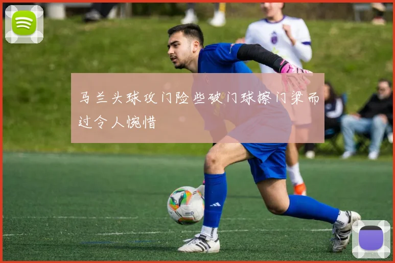 马兰头球攻门险些破门球擦门梁而过令人惋惜