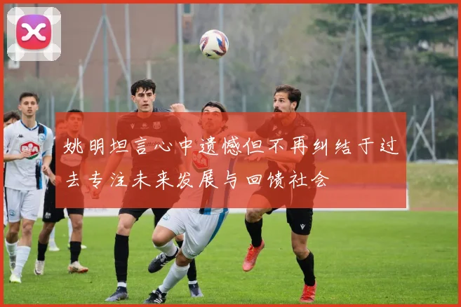姚明坦言心中遗憾但不再纠结于过去专注未来发展与回馈社会