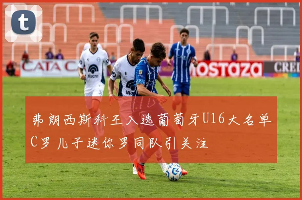 弗朗西斯科王入选葡萄牙U16大名单C罗儿子迷你罗同队引关注