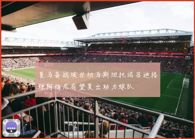 皇马备战埃尔切马斯坦托诺吕迪格琼阿梅尼有望复出助力球队