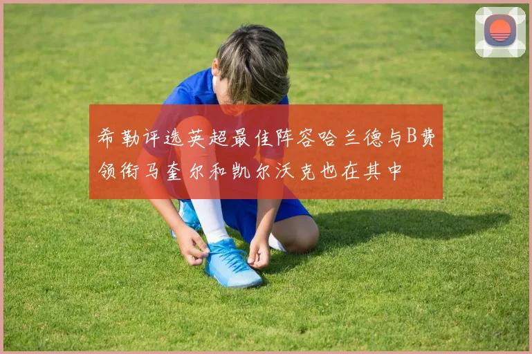 希勒评选英超最佳阵容哈兰德与B费领衔马奎尔和凯尔沃克也在其中