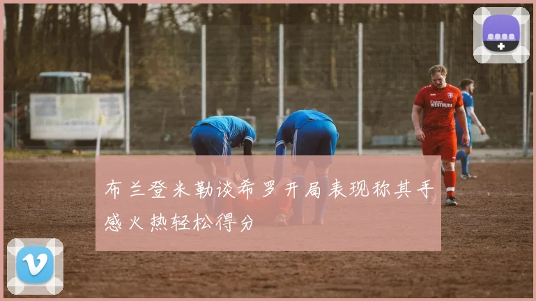 布兰登米勒谈希罗开局表现称其手感火热轻松得分