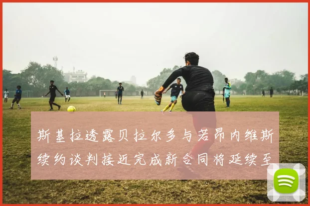 斯基拉透露贝拉尔多与若昂内维斯续约谈判接近完成新合同将延续至2030年
