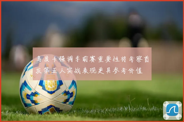 乌度卡强调季前赛重要性将考察首发第五人实战表现更具参考价值