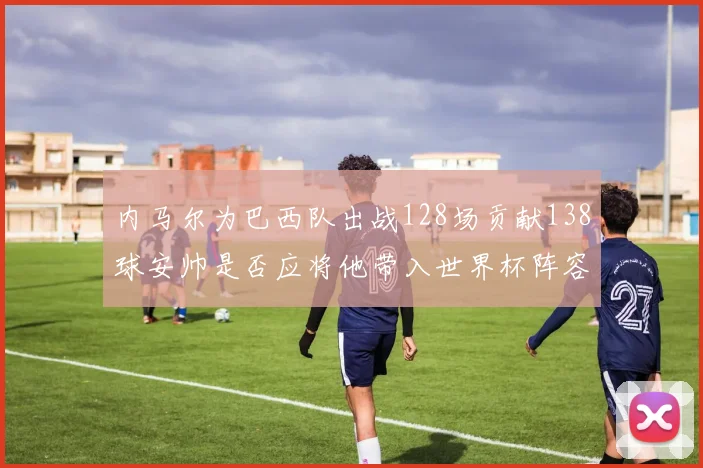 内马尔为巴西队出战128场贡献138球安帅是否应将他带入世界杯阵容