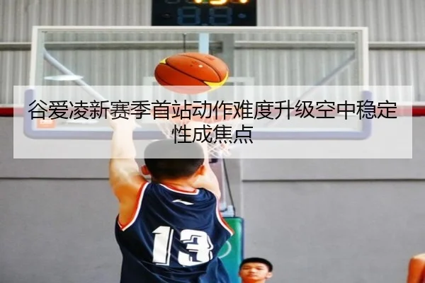 谷爱凌新赛季首站动作难度升级空中稳定性成焦点